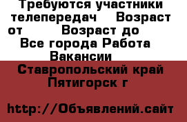 Требуются участники телепередач. › Возраст от ­ 18 › Возраст до ­ 60 - Все города Работа » Вакансии   . Ставропольский край,Пятигорск г.